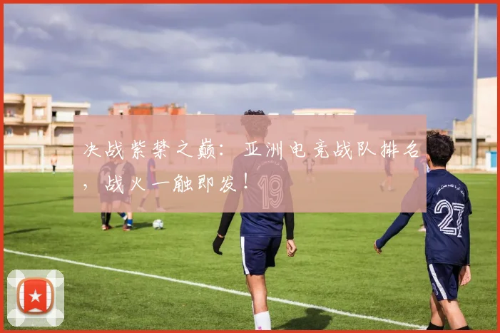 决战紫禁之巅：亚洲电竞战队排名，战火一触即发！