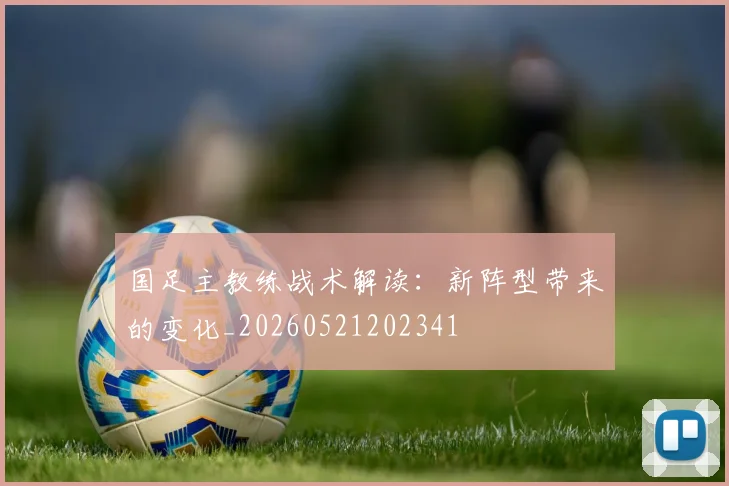 国足主教练战术解读：新阵型带来的变化_20260521202341