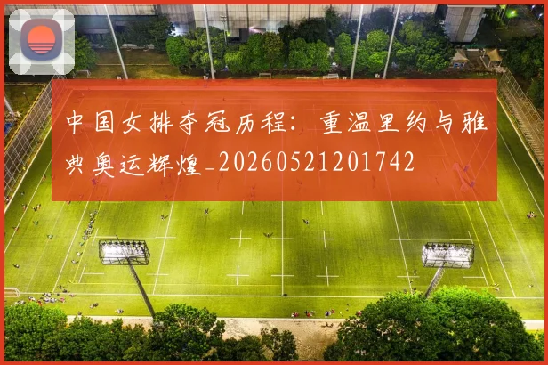 中国女排夺冠历程:重温里约与雅典奥运辉煌_20260521201742