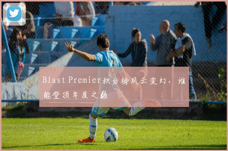 Blast Premier积分榜风云变幻，谁能登顶年度之巅