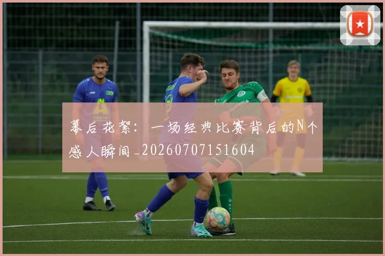 幕后花絮:一场经典比赛背后的N个感人瞬间_20260707151604