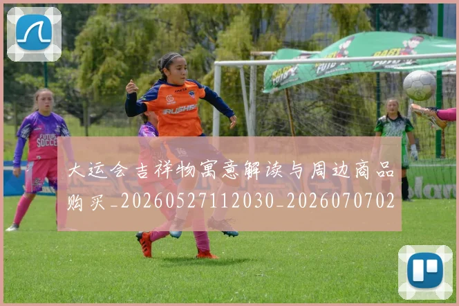 大运会吉祥物寓意解读与周边商品购买_20260527112030_20260707021343