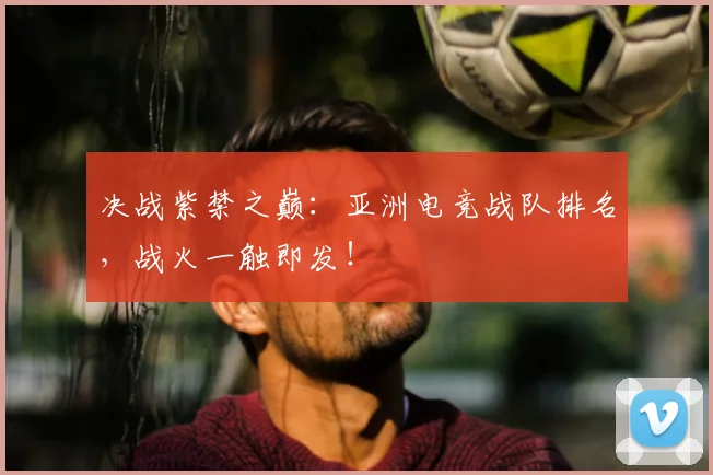 决战紫禁之巅：亚洲电竞战队排名，战火一触即发！