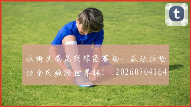 从街头巷尾到绿茵赛场，瓜达拉哈拉全民疯抢世界杯！_20260704164625
