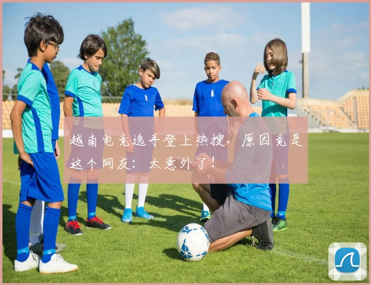 越南电竞选手登上热搜,原因竟是这个网友:太意外了!