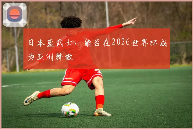 日本蓝武士,能否在2026世界杯成为亚洲骄傲