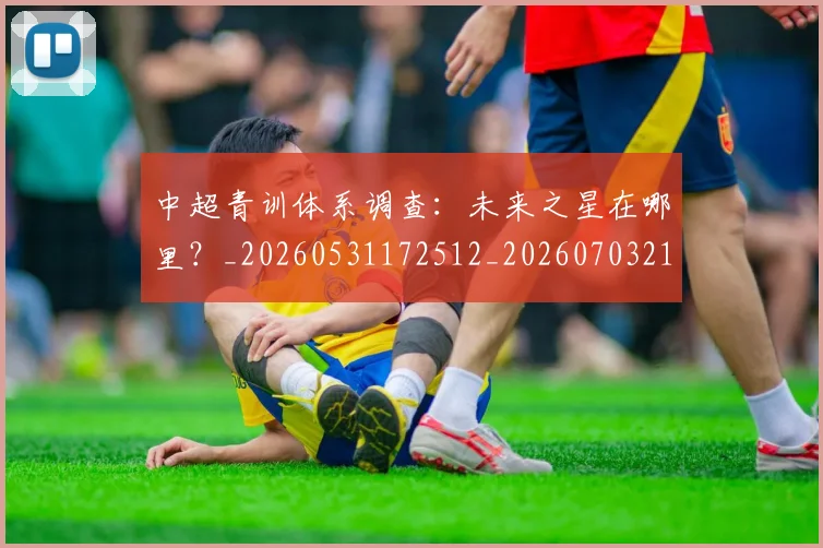 中超青训体系调查：未来之星在哪里？_20260531172512_20260703211949