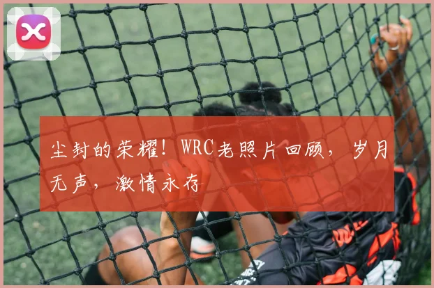 尘封的荣耀！WRC老照片回顾，岁月无声，激情永存
