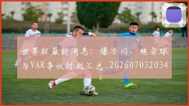世界杯最新消息:爆冷门、绝杀球与VAR争议时刻汇总_20260703203456