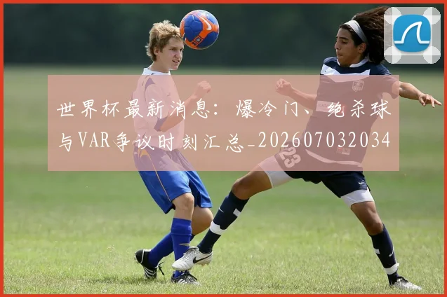 世界杯最新消息：爆冷门、绝杀球与VAR争议时刻汇总_20260703203456