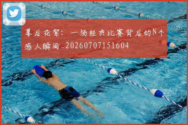 幕后花絮：一场经典比赛背后的N个感人瞬间_20260707151604