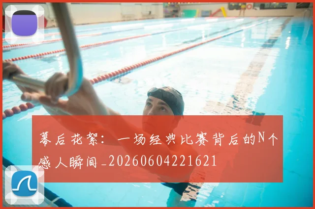 幕后花絮:一场经典比赛背后的N个感人瞬间_20260604221621