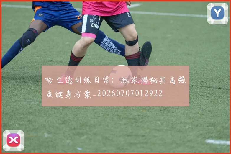 哈兰德训练日常:独家揭秘其高强度健身方案_20260707012922
