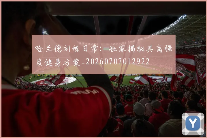 哈兰德训练日常：独家揭秘其高强度健身方案_20260707012922