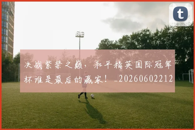 决战紫禁之巅，和平精英国际冠军杯谁是最后的赢家！_20260602212448_20260704173120