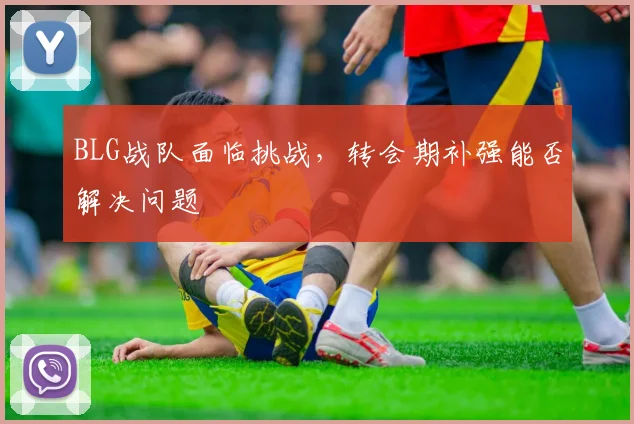 BLG战队面临挑战,转会期补强能否解决问题