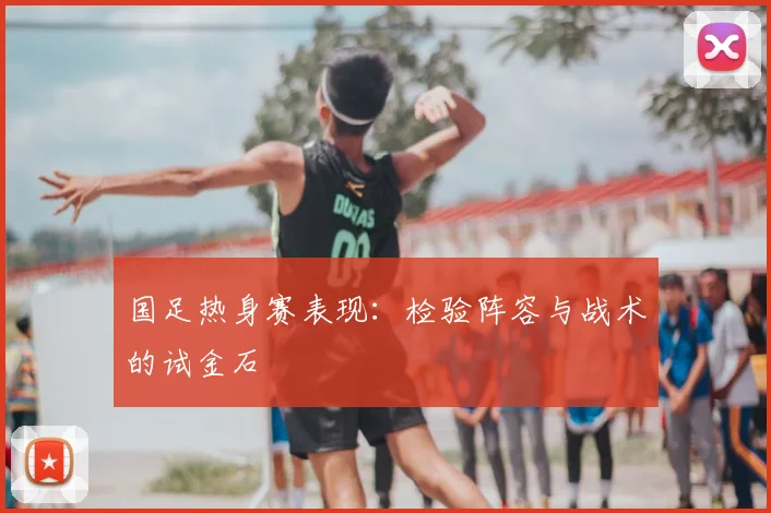 国足热身赛表现:检验阵容与战术的试金石