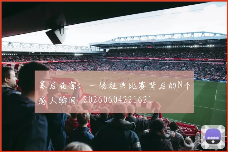 幕后花絮：一场经典比赛背后的N个感人瞬间_20260604221621