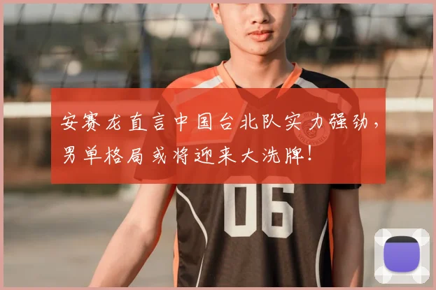 安赛龙直言中国台北队实力强劲，男单格局或将迎来大洗牌！