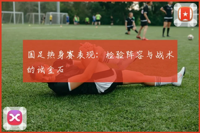国足热身赛表现：检验阵容与战术的试金石