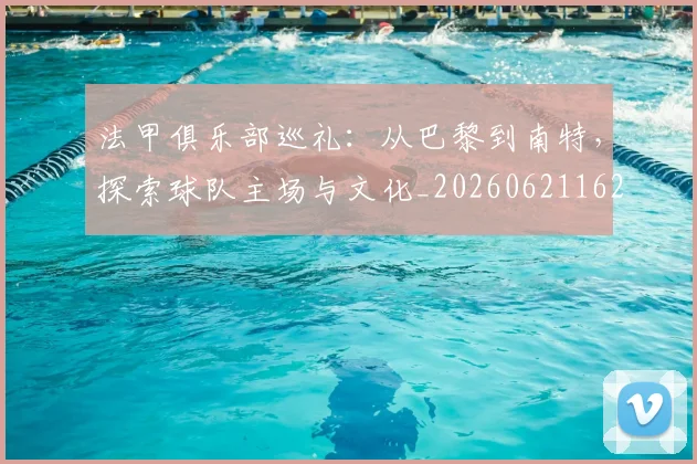 法甲俱乐部巡礼：从巴黎到南特，探索球队主场与文化_20260621162230