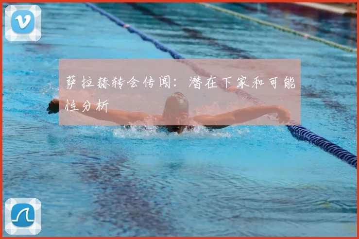 萨拉赫转会传闻：潜在下家和可能性分析