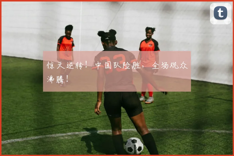 惊天逆转！中国队险胜，全场观众沸腾！